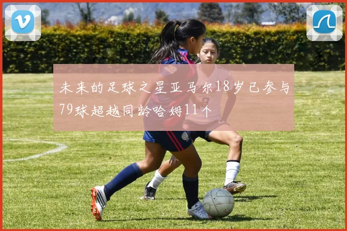 未来的足球之星亚马尔18岁已参与79球超越同龄哈姆11个