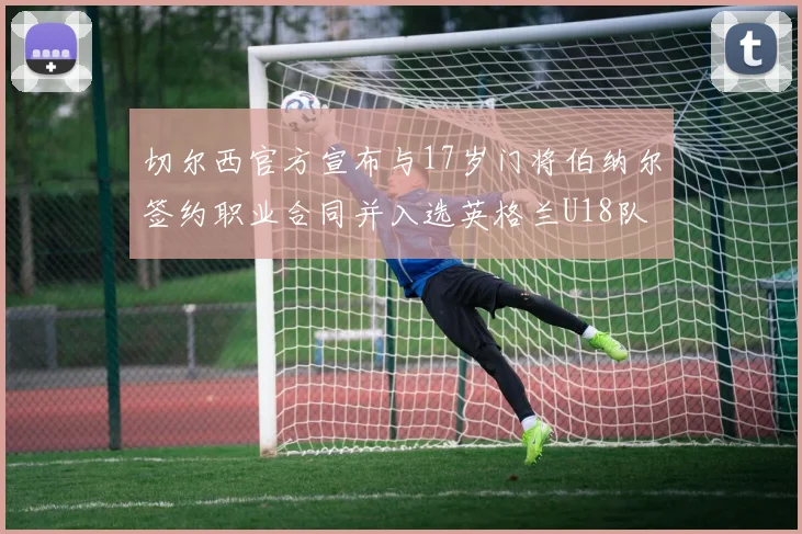 切尔西官方宣布与17岁门将伯纳尔签约职业合同并入选英格兰U18队