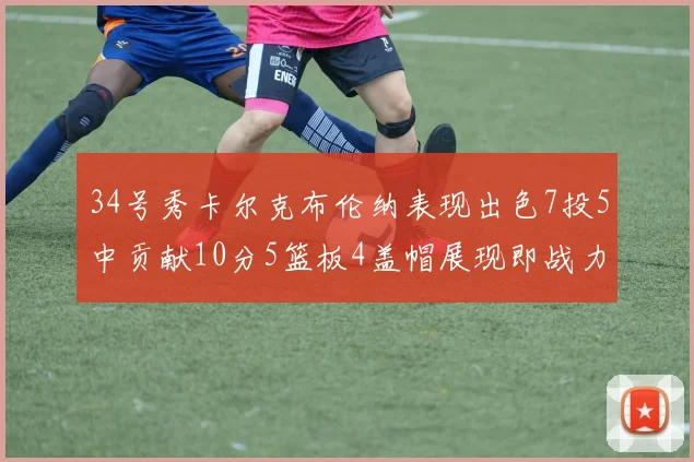 34号秀卡尔克布伦纳表现出色7投5中贡献10分5篮板4盖帽展现即战力