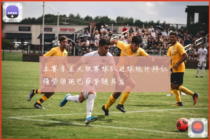 本赛季五大联赛球队进球统计拜仁强势领跑巴萨紧随其后