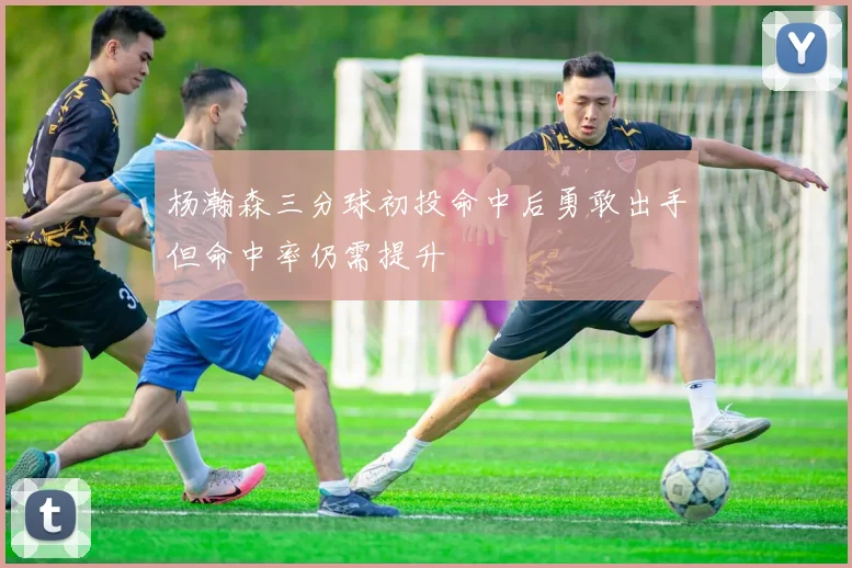 杨瀚森三分球初投命中后勇敢出手但命中率仍需提升