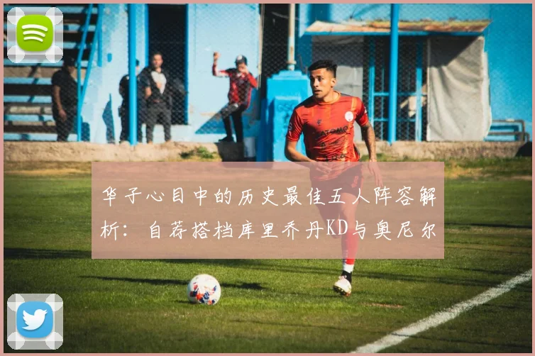 华子心目中的历史最佳五人阵容解析：自荐搭档库里乔丹KD与奥尼尔共襄盛举