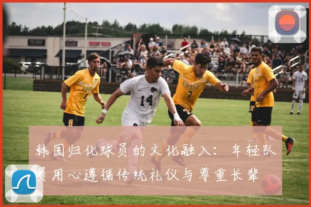 韩国归化球员的文化融入：年轻队员用心遵循传统礼仪与尊重长辈
