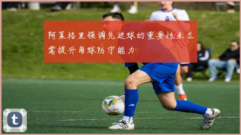 阿莱格里强调先进球的重要性米兰需提升角球防守能力