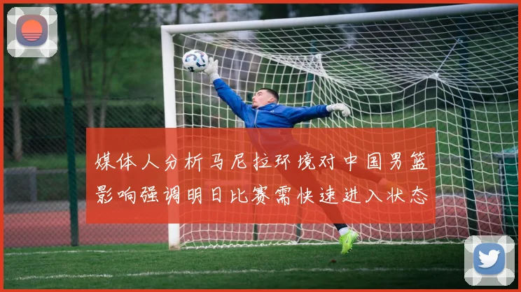 媒体人分析马尼拉环境对中国男篮影响强调明日比赛需快速进入状态
