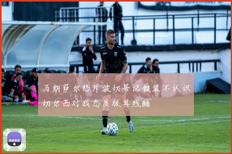 马朗萨尔怒斥波切蒂诺假装不认识切尔西对我态度极其残酷
