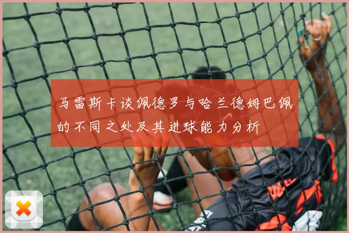 马雷斯卡谈佩德罗与哈兰德姆巴佩的不同之处及其进球能力分析