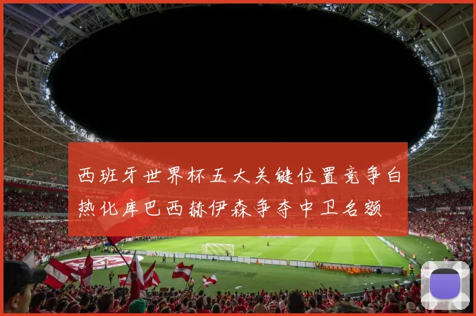 西班牙世界杯五大关键位置竞争白热化库巴西赫伊森争夺中卫名额