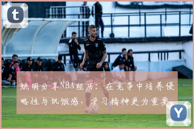 姚明分享NBA经历：在竞争中培养侵略性与饥饿感，学习精神更为重要